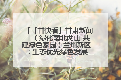 「甘快看」甘肃新闻丨（绿化南北两山 共建绿色家园）兰州新区：生态优先绿色发展 打造生态环保示范区
