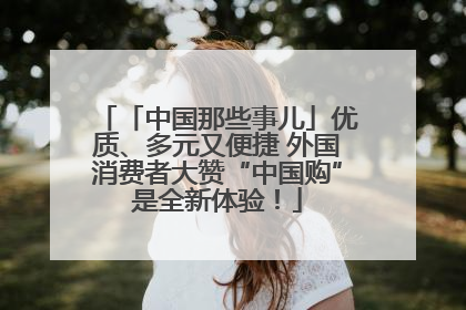 「中国那些事儿」优质、多元又便捷 外国消费者大赞“中国购”是全新体验！