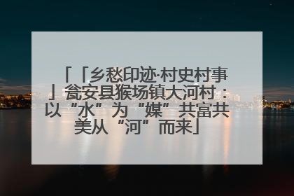 「乡愁印迹·村史村事」瓮安县猴场镇大河村：以“水”为“媒”共富共美从“河”而来