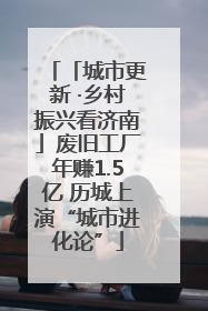 「城市更新 ·乡村振兴看济南」废旧工厂年赚1.5亿 历城上演“城市进化论”