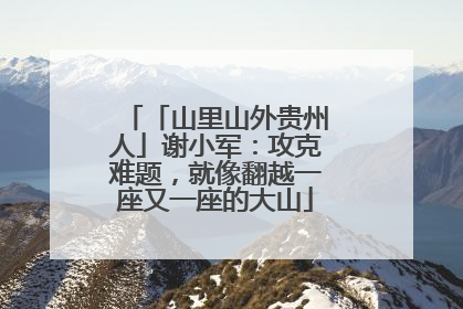 「山里山外贵州人」谢小军：攻克难题，就像翻越一座又一座的大山