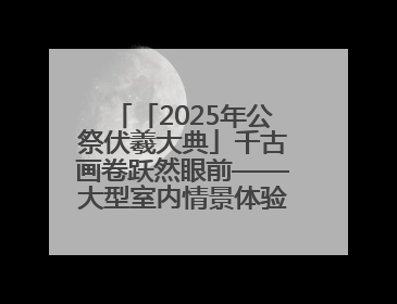 「2025年公祭伏羲大典」千古画卷跃然眼前——大型室内情景体验剧《天水千古秀》演出侧记