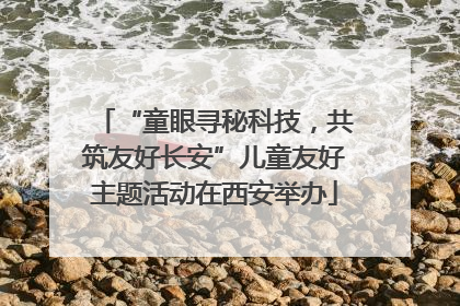 “童眼寻秘科技，共筑友好长安”儿童友好主题活动在西安举办