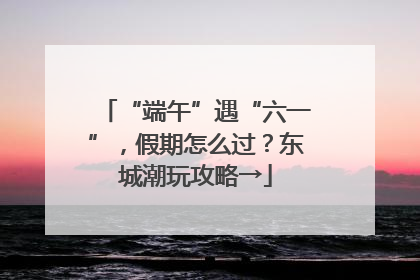 “端午”遇“六一”，假期怎么过？东城潮玩攻略→