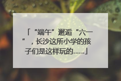 “端午”邂逅“六一”，长沙这所小学的孩子们是这样玩的……