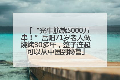 “光牛筋就5000万串！”岳阳71岁老人做烧烤30多年，签子连起可以从中国到秘鲁
