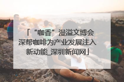 “咖香”漫溢文博会 深帮咖啡为产业发展注入新动能_深圳新闻网