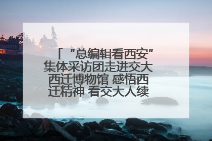 “总编辑看西安”集体采访团走进交大西迁博物馆 感悟西迁精神 看交大人续写爱国奋斗新篇章