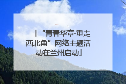 “青春华章·重走西北角”网络主题活动在兰州启动