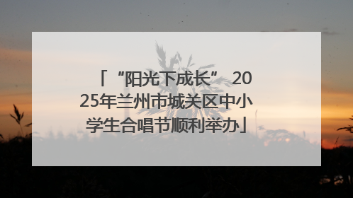 “阳光下成长” 2025年兰州市城关区中小学生合唱节顺利举办