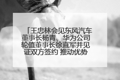 王忠林会见东风汽车董事长杨青、华为公司轮值董事长徐直军并见证双方签约 推动优势互补 实现共赢发展