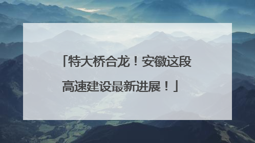 特大桥合龙！安徽这段高速建设最新进展！