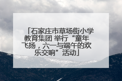 石家庄市草场街小学教育集团 举行“童年飞扬，六一与端午的欢乐交响”活动