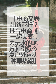 电商又卷出新花样？抖音电商《一起去野：去玩水的地方》引爆今夏户外运动种草热潮