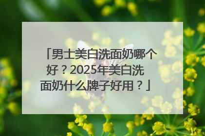 男士美白洗面奶哪个好？2025年美白洗面奶什么牌子好用？