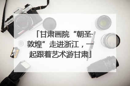 甘肃画院“朝圣·敦煌”走进浙江，一起跟着艺术游甘肃