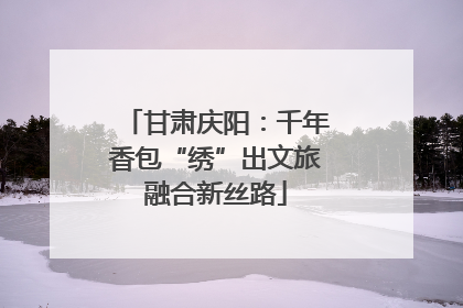 甘肃庆阳：千年香包“绣”出文旅融合新丝路