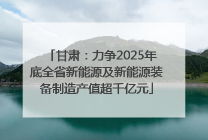 甘肃：力争2025年底全省新能源及新能源装备制造产值超千亿元