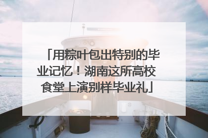 用粽叶包出特别的毕业记忆！湖南这所高校食堂上演别样毕业礼