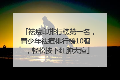 祛痘印排行榜第一名，青少年祛痘排行榜10强，轻松按下红肿大痘