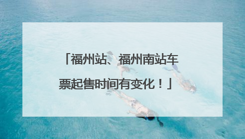 福州站、福州南站车票起售时间有变化！