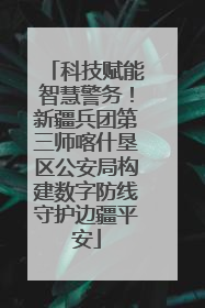 科技赋能智慧警务！新疆兵团第三师喀什垦区公安局构建数字防线守护边疆平安