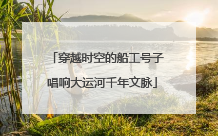 穿越时空的船工号子唱响大运河千年文脉