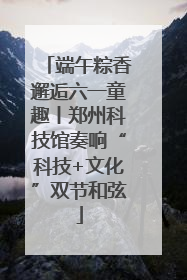 端午粽香邂逅六一童趣丨郑州科技馆奏响“科技+文化”双节和弦
