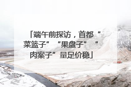 端午前探访，首都“菜篮子”“果盘子”“肉案子”量足价稳
