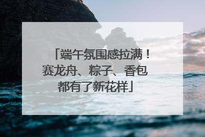 端午氛围感拉满！赛龙舟、粽子、香包都有了新花样