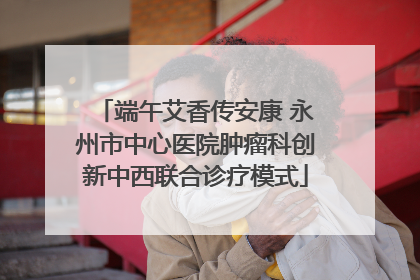 端午艾香传安康 永州市中心医院肿瘤科创新中西联合诊疗模式