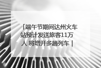 端午节期间达州火车站预计发送旅客11万人 将增开多趟列车｜网络中国节·端午