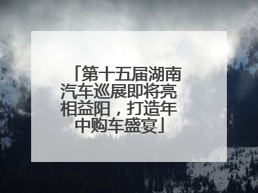 第十五届湖南汽车巡展即将亮相益阳，打造年中购车盛宴
