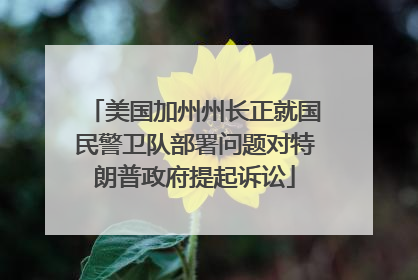 美国加州州长正就国民警卫队部署问题对特朗普政府提起诉讼