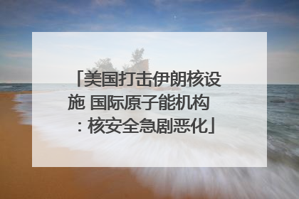 美国打击伊朗核设施 国际原子能机构：核安全急剧恶化