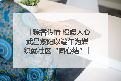 粽香传情 橙暖人心 武昌紫阳以端午为媒织就社区“同心结”