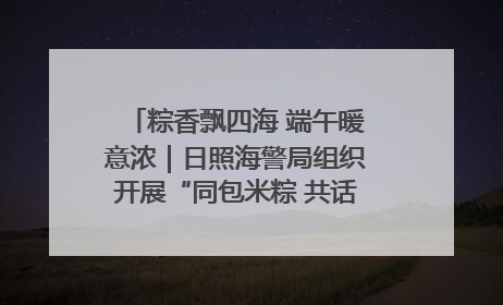 粽香飘四海 端午暖意浓｜日照海警局组织开展“同包米粽 共话端午”系列活动