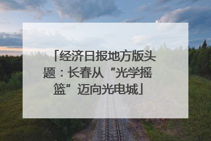 经济日报地方版头题：长春从“光学摇篮”迈向光电城
