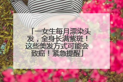 一女生每月漂染头发，全身长满紫斑！这些美发方式可能会致癌！紧急提醒