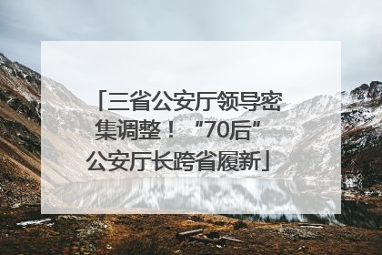 三省公安厅领导密集调整！“70后”公安厅长跨省履新
