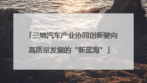 三地汽车产业协同创新驶向高质量发展的“新蓝海”