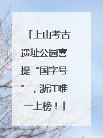 上山考古遗址公园喜提“国字号”，浙江唯一上榜！