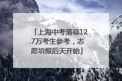 上海中考落幕12.7万考生参考，志愿填报后天开始