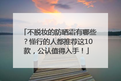 不脱妆的防晒霜有哪些？懂行的人都推荐这10款，公认值得入手！