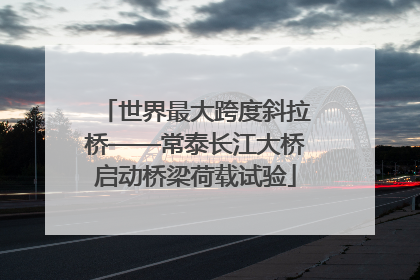 世界最大跨度斜拉桥——常泰长江大桥启动桥梁荷载试验