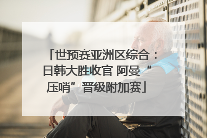 世预赛亚洲区综合：日韩大胜收官 阿曼“压哨”晋级附加赛