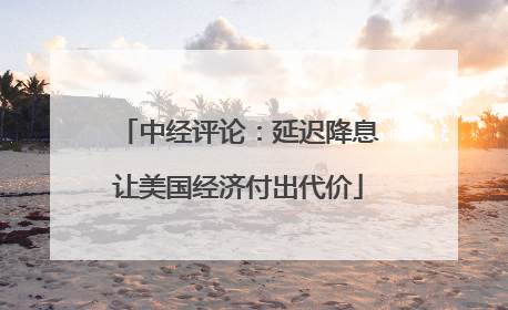 中经评论：延迟降息让美国经济付出代价