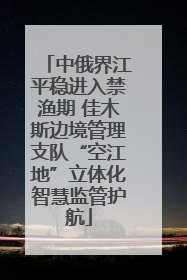中俄界江平稳进入禁渔期 佳木斯边境管理支队“空江地”立体化智慧监管护航