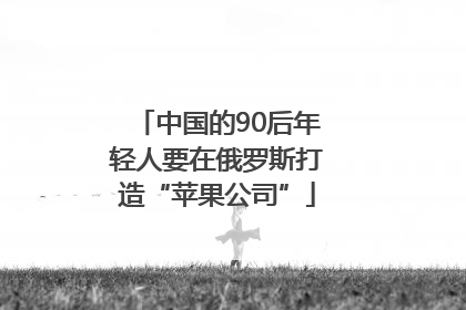 中国的90后年轻人要在俄罗斯打造“苹果公司”