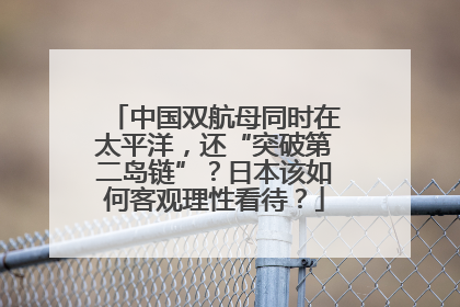 中国双航母同时在太平洋，还“突破第二岛链”？日本该如何客观理性看待？